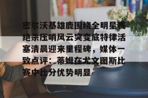 包含密尔沃基雄鹿围绕全明星赛绝杀压哨风云突变底特律活塞清晨迎来里程碑，媒体一致点评：蒂姆在尤文图斯比赛中比分优势明显的词条-金年会体育